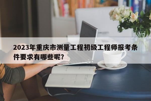 2023年重慶市測量工程初級工程師報考條件要求有哪些呢？
