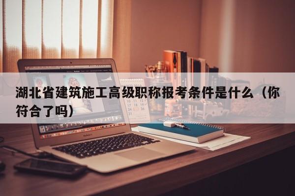 湖北省建筑施工高級職稱報考條件是什么（你符合了嗎）