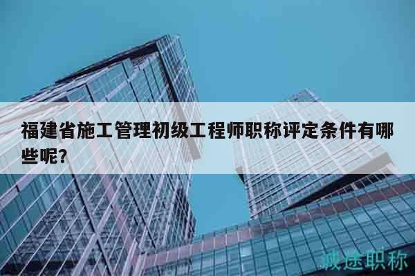 福建省施工管理初級工程師職稱評定條件有哪些呢？
