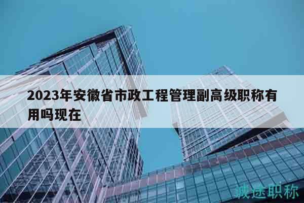 2023年安徽省市政工程管理副高級職稱有用嗎現(xiàn)在