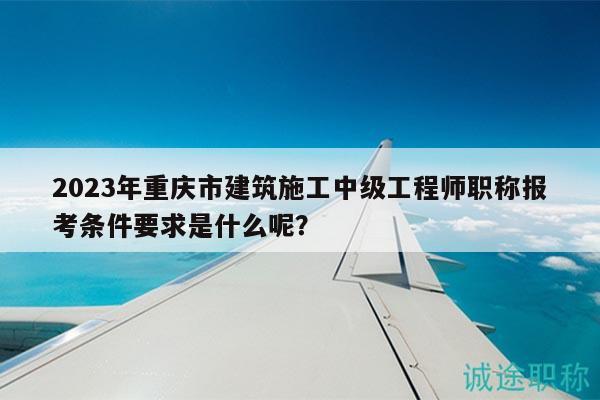 2023年重慶市建筑施工中級(jí)工程師職稱報(bào)考條件要求是什么呢？