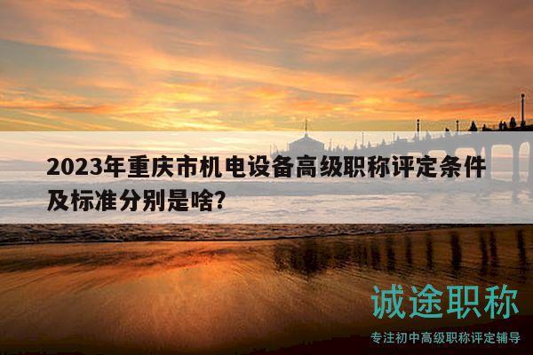2023年重慶市機(jī)電設(shè)備高級職稱評定條件及標(biāo)準(zhǔn)分別是啥？