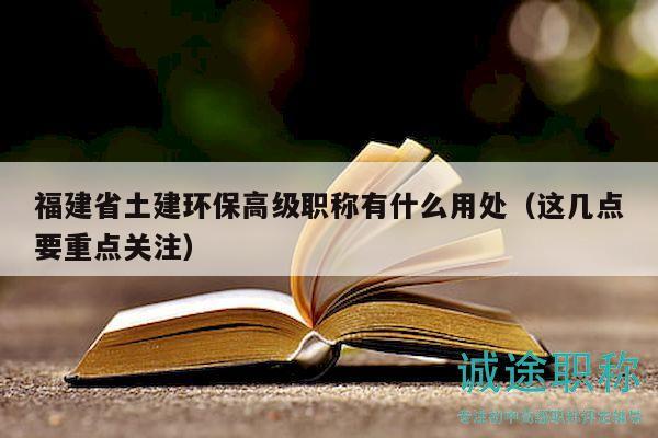 福建省土建環(huán)保高級(jí)職稱有什么用處（這幾點(diǎn)要重點(diǎn)關(guān)注）
