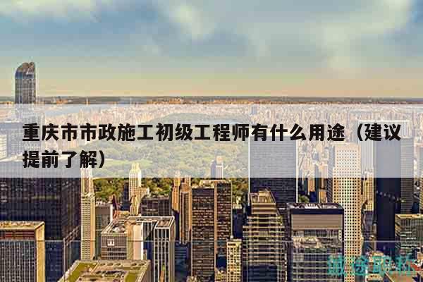 重慶市市政施工初級工程師有什么用途（建議提前了解）