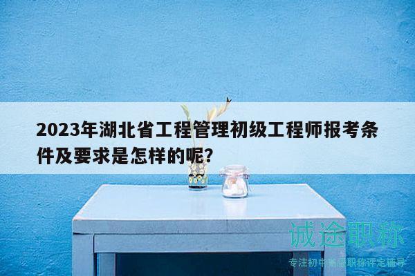 2023年湖北省工程管理初級工程師報考條件及要求是怎樣的呢？