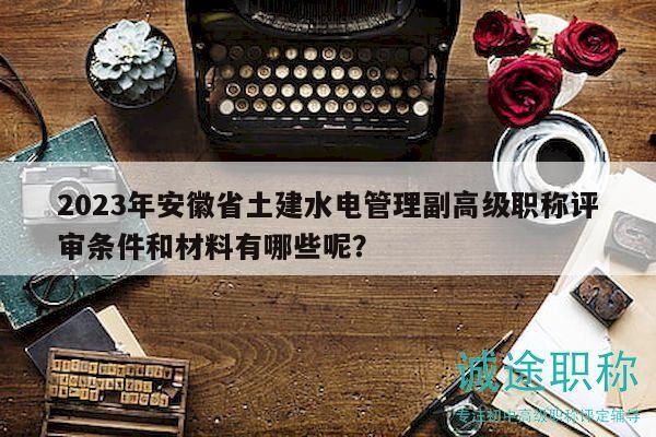 2023年安徽省土建水電管理副高級職稱評審條件和材料有哪些呢？
