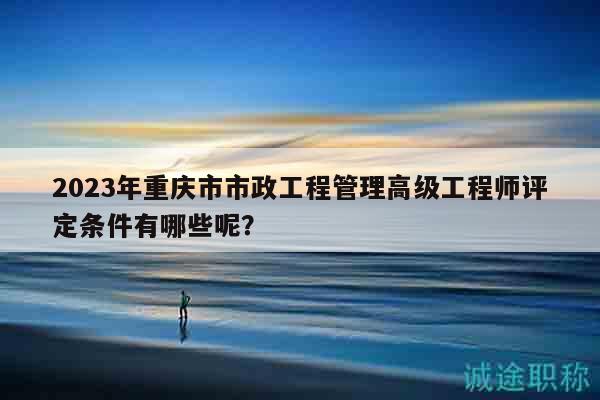 2023年重慶市市政工程管理高級工程師評定條件有哪些呢？