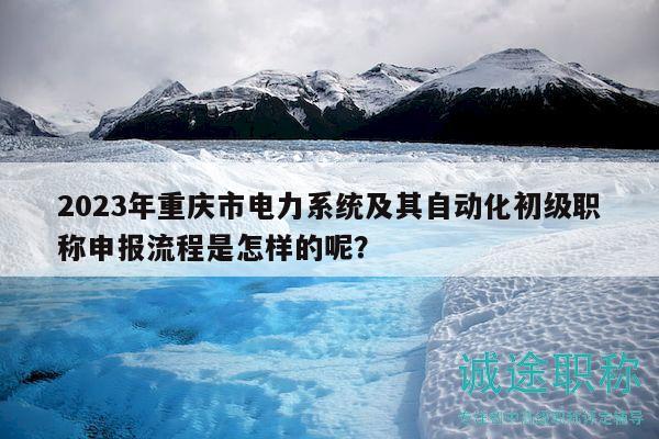 2023年重慶市電力系統(tǒng)及其自動(dòng)化初級(jí)職稱申報(bào)流程是怎樣的呢？