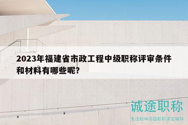 2023年福建省市政工程中級職稱評審條件和材料有哪些呢？