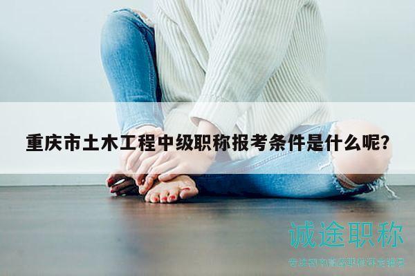 重慶市土木工程中級職稱報考條件是什么呢？