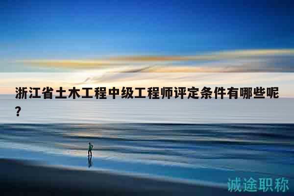 浙江省土木工程中級(jí)工程師評(píng)定條件有哪些呢？