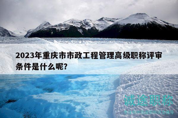 2023年重慶市市政工程管理高級(jí)職稱評(píng)審條件是什么呢？