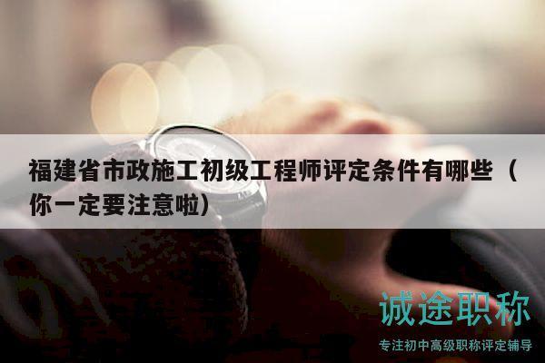 福建省市政施工初級工程師評定條件有哪些（你一定要注意啦）
