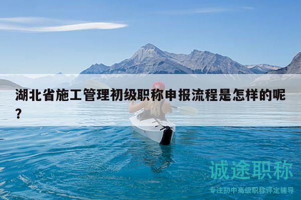 湖北省施工管理初級職稱申報流程是怎樣的呢？