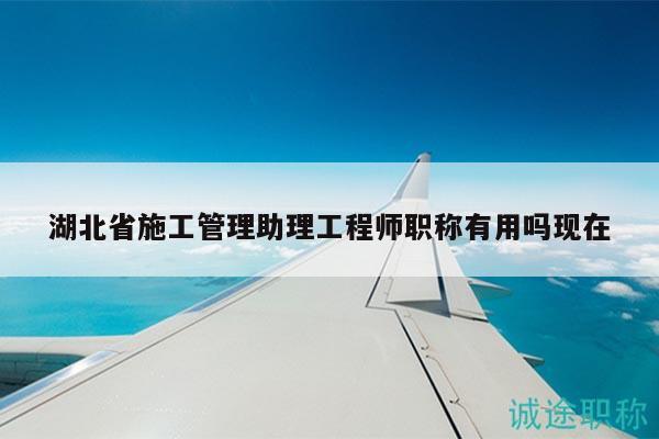 湖北省施工管理助理工程師職稱有用嗎現(xiàn)在