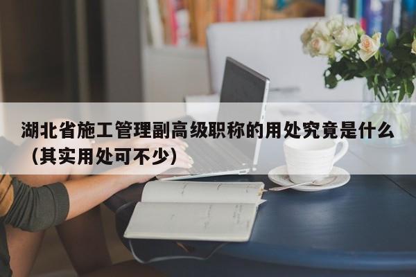湖北省施工管理副高級職稱的用處究竟是什么（其實用處可不少）
