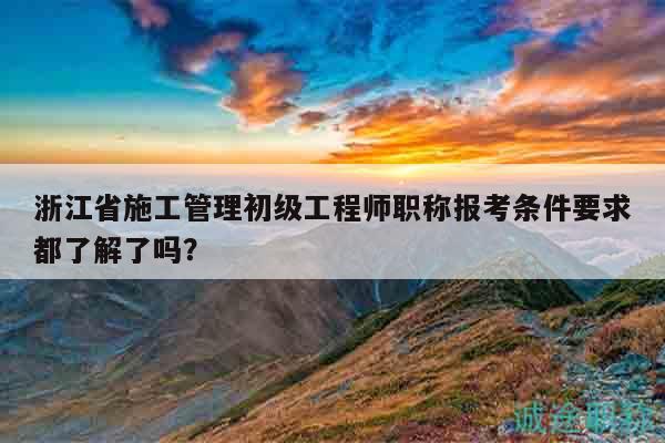 浙江省施工管理初級工程師職稱報考條件要求都了解了嗎？