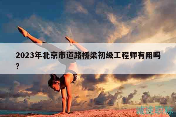 2023年北京市道路橋梁初級(jí)工程師有用嗎？