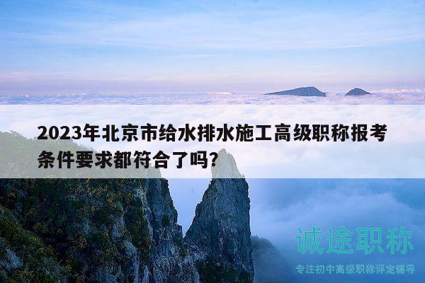 2023年北京市給水排水施工高級(jí)職稱報(bào)考條件要求都符合了嗎？