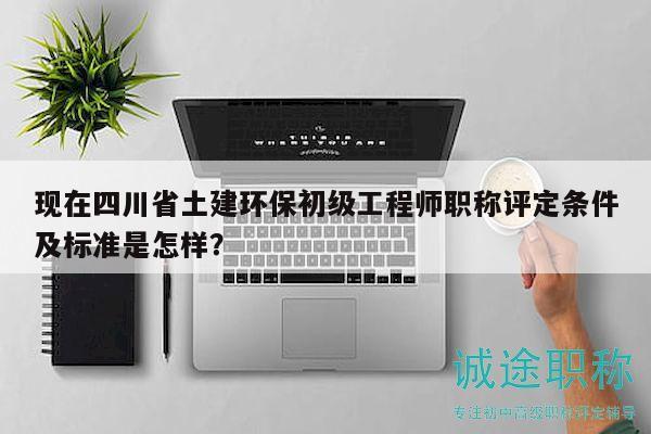 現(xiàn)在四川省土建環(huán)保初級工程師職稱評定條件及標準是怎樣？