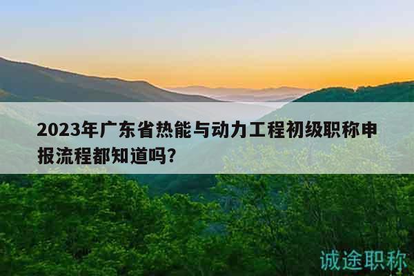2023年廣東省熱能與動(dòng)力工程初級(jí)職稱申報(bào)流程都知道嗎？