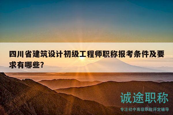 四川省建筑設計初級工程師職稱報考條件及要求有哪些？