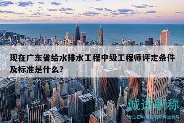 現在廣東省給水排水工程中級工程師評定條件及標準是什么？