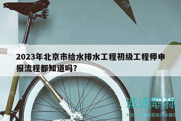 2023年北京市給水排水工程初級工程師申報流程都知道嗎？