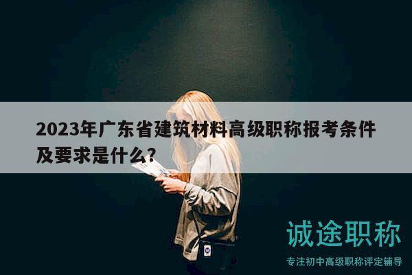 2023年廣東省建筑材料高級職稱報考條件及要求是什么？