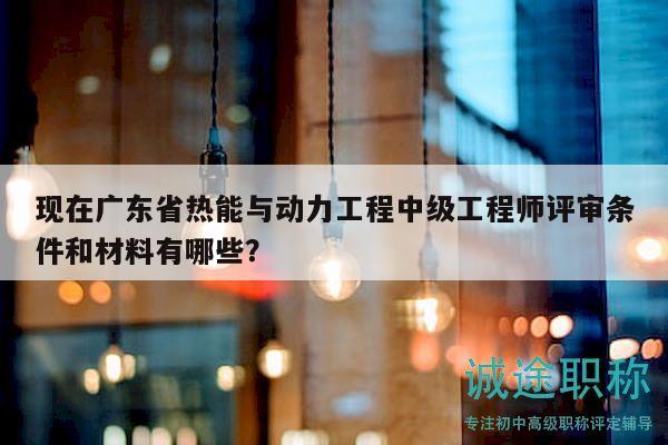 現(xiàn)在廣東省熱能與動(dòng)力工程中級(jí)工程師評(píng)審條件和材料有哪些？