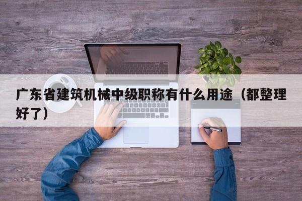 廣東省建筑機械中級職稱有什么用途（都整理好了）