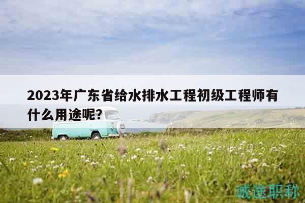 2023年廣東省給水排水工程初級(jí)工程師有什么用途呢？
