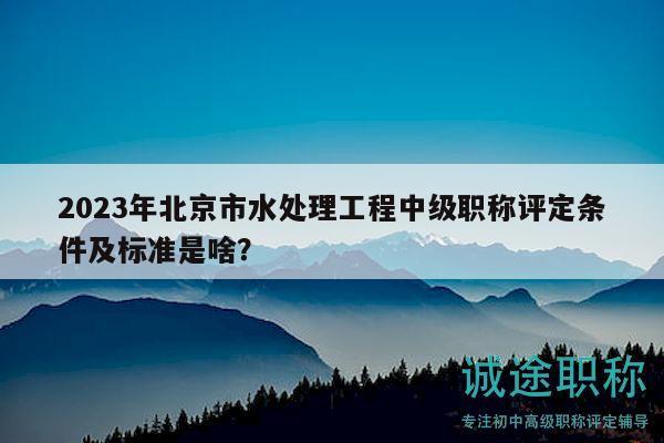2023年北京市水處理工程中級(jí)職稱評(píng)定條件及標(biāo)準(zhǔn)是啥？
