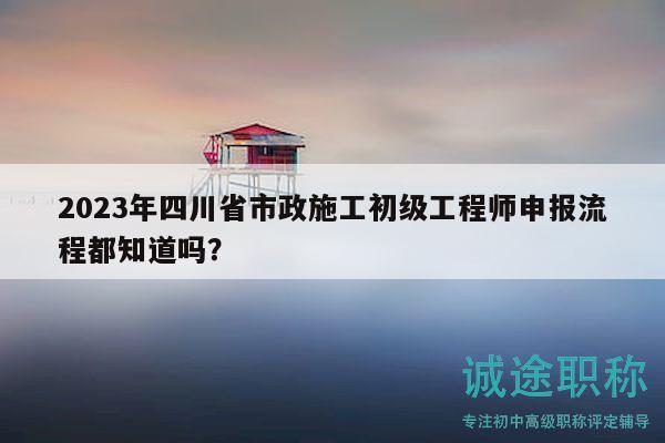 2023年四川省市政施工初級(jí)工程師申報(bào)流程都知道嗎？