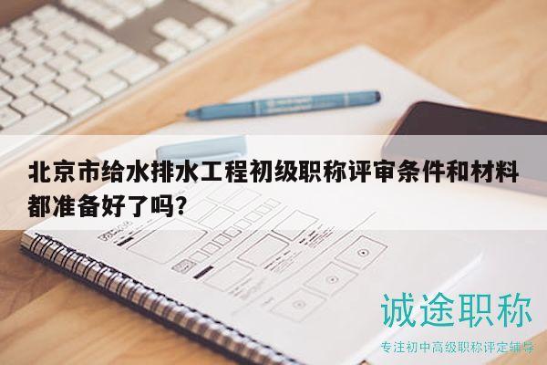 北京市給水排水工程初級(jí)職稱評(píng)審條件和材料都準(zhǔn)備好了嗎？