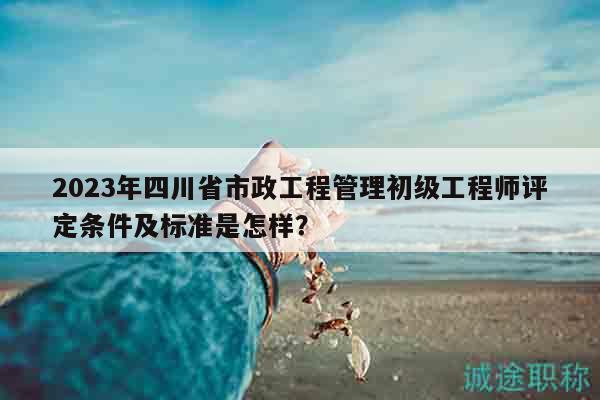 2023年四川省市政工程管理初級(jí)工程師評(píng)定條件及標(biāo)準(zhǔn)是怎樣？