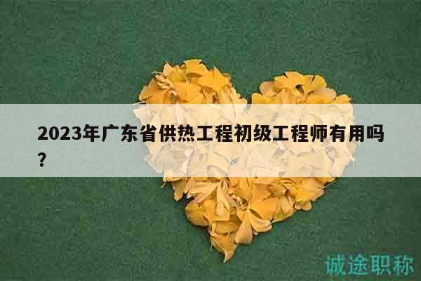 2023年廣東省供熱工程初級(jí)工程師有用嗎？