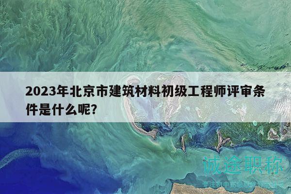 2023年北京市建筑材料初級(jí)工程師評(píng)審條件是什么呢？