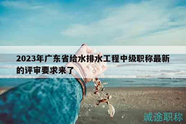 2023年廣東省給水排水工程中級職稱最新的評審要求來了