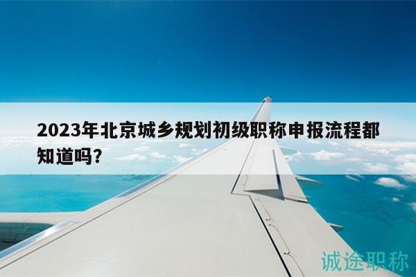 2023年北京城鄉(xiāng)規(guī)劃初級職稱申報流程都知道嗎？
