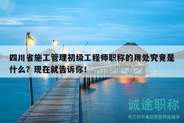 四川省施工管理初級(jí)工程師職稱(chēng)的用處究竟是什么？現(xiàn)在就告訴你！