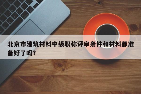 北京市建筑材料中級職稱評審條件和材料都準(zhǔn)備好了嗎？
