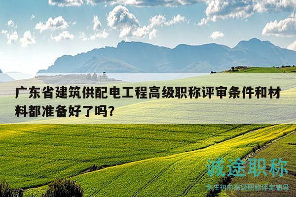 廣東省建筑供配電工程高級職稱評審條件和材料都準備好了嗎？