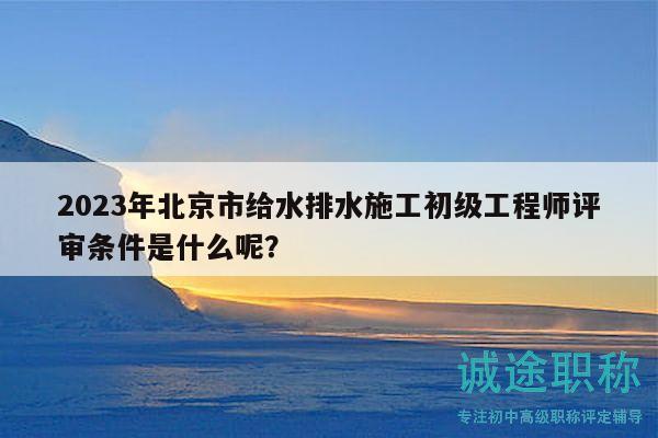 2023年北京市給水排水施工初級(jí)工程師評(píng)審條件是什么呢？