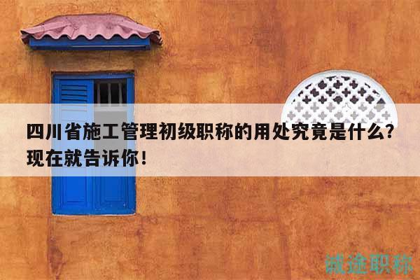 四川省施工管理初級職稱的用處究竟是什么？現(xiàn)在就告訴你！