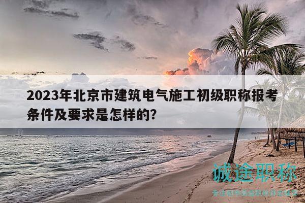 2023年北京市建筑電氣施工初級(jí)職稱報(bào)考條件及要求是怎樣的？