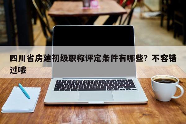 四川省房建初級職稱評定條件有哪些？不容錯過哦