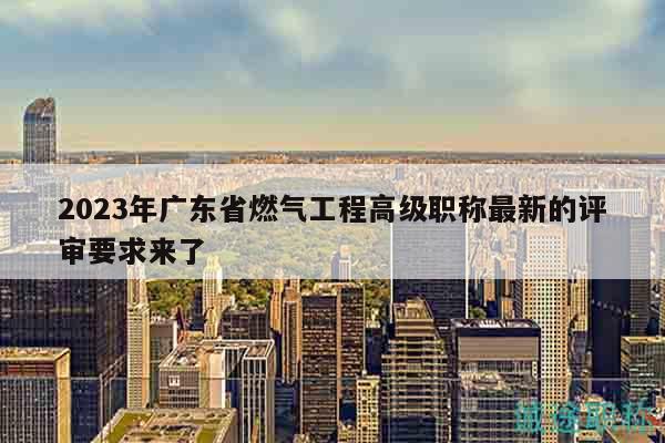 2023年廣東省燃?xì)夤こ谈呒?jí)職稱最新的評(píng)審要求來了