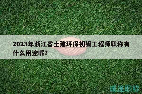 2023年浙江省土建環(huán)保初級工程師職稱有什么用途呢？