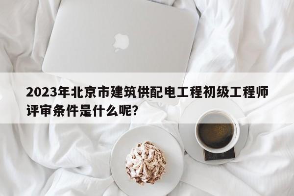 2023年北京市建筑供配電工程初級工程師評審條件是什么呢？